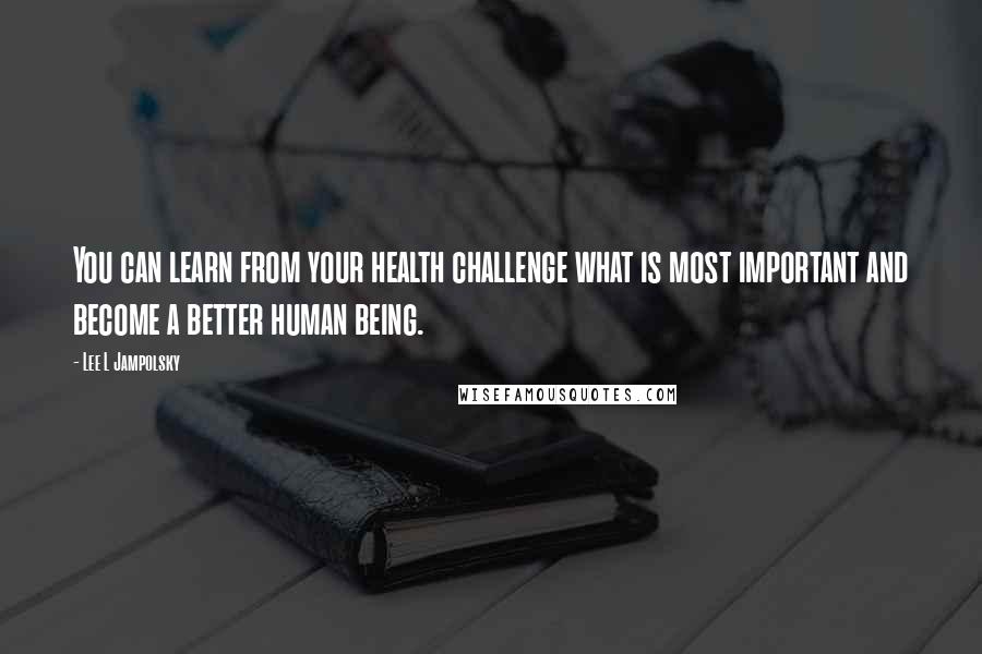 Lee L Jampolsky Quotes: You can learn from your health challenge what is most important and become a better human being.