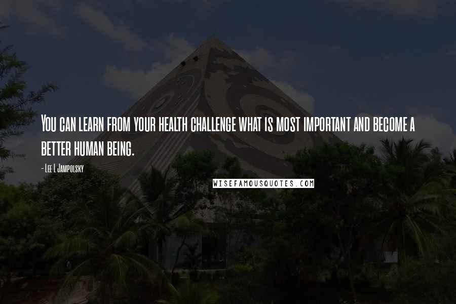 Lee L Jampolsky Quotes: You can learn from your health challenge what is most important and become a better human being.