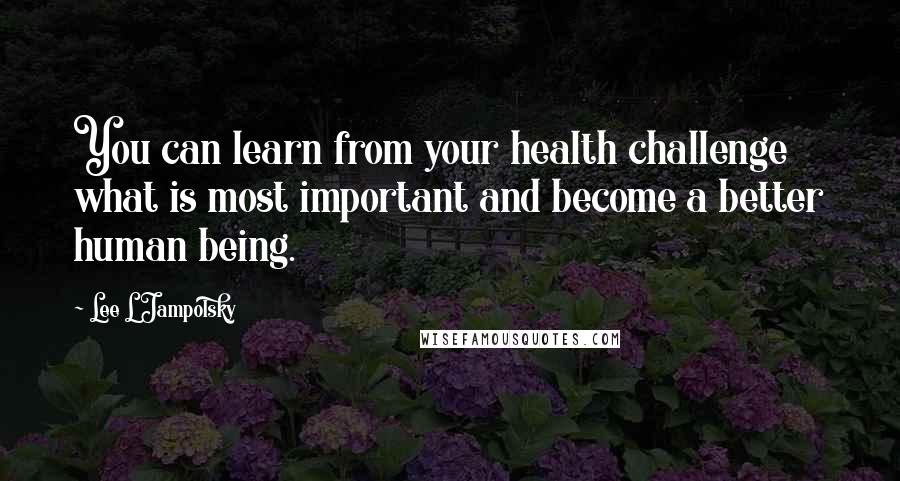 Lee L Jampolsky Quotes: You can learn from your health challenge what is most important and become a better human being.