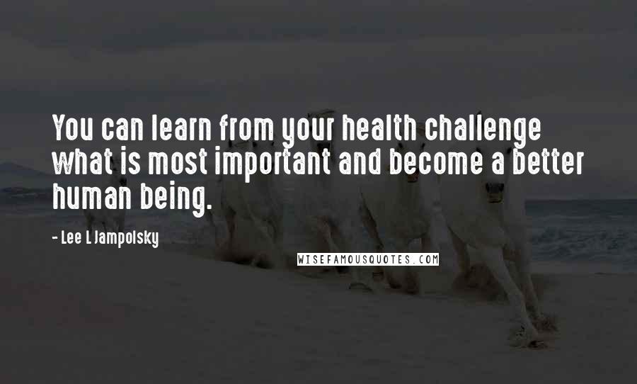 Lee L Jampolsky Quotes: You can learn from your health challenge what is most important and become a better human being.