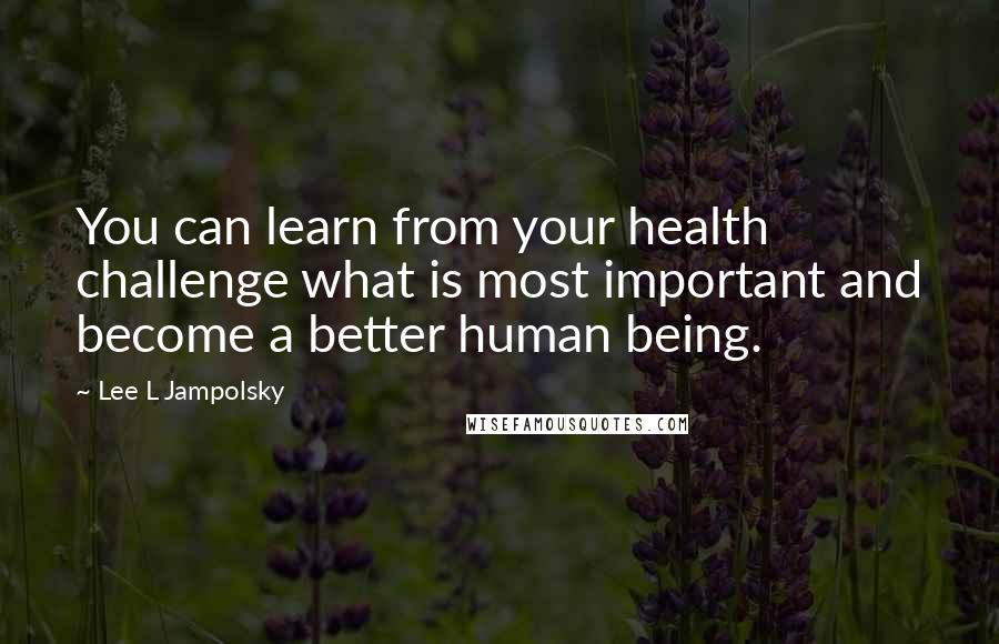 Lee L Jampolsky Quotes: You can learn from your health challenge what is most important and become a better human being.