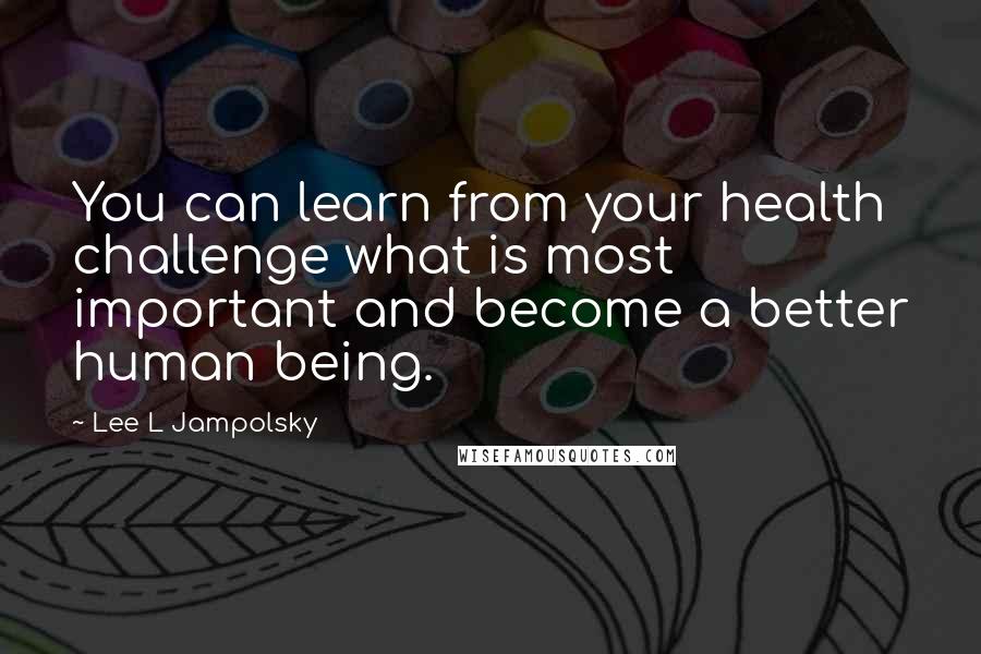 Lee L Jampolsky Quotes: You can learn from your health challenge what is most important and become a better human being.