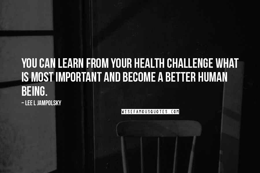 Lee L Jampolsky Quotes: You can learn from your health challenge what is most important and become a better human being.