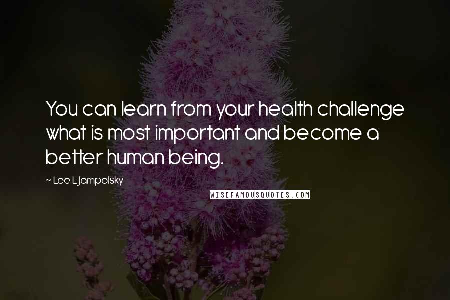 Lee L Jampolsky Quotes: You can learn from your health challenge what is most important and become a better human being.