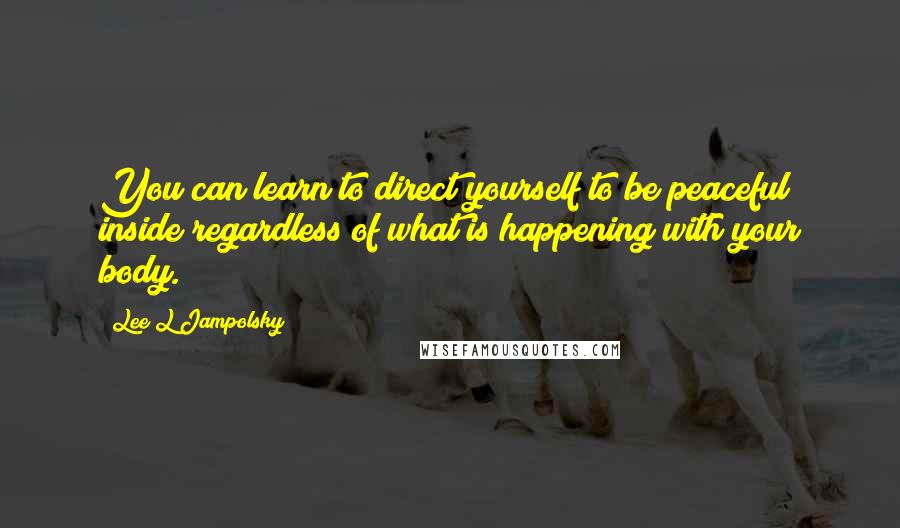 Lee L Jampolsky Quotes: You can learn to direct yourself to be peaceful inside regardless of what is happening with your body.