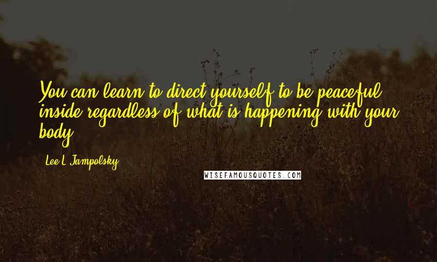 Lee L Jampolsky Quotes: You can learn to direct yourself to be peaceful inside regardless of what is happening with your body.