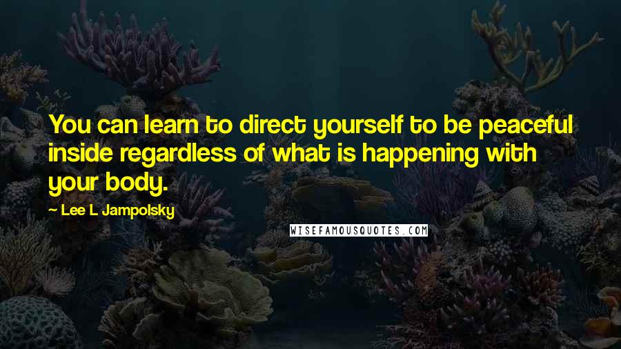 Lee L Jampolsky Quotes: You can learn to direct yourself to be peaceful inside regardless of what is happening with your body.