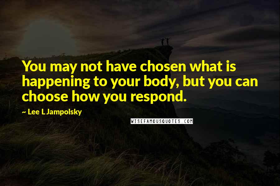 Lee L Jampolsky Quotes: You may not have chosen what is happening to your body, but you can choose how you respond.