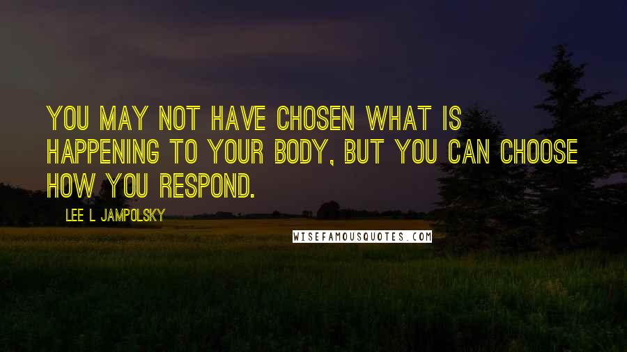 Lee L Jampolsky Quotes: You may not have chosen what is happening to your body, but you can choose how you respond.