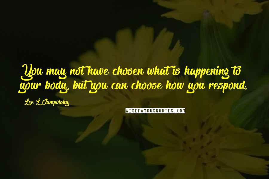 Lee L Jampolsky Quotes: You may not have chosen what is happening to your body, but you can choose how you respond.