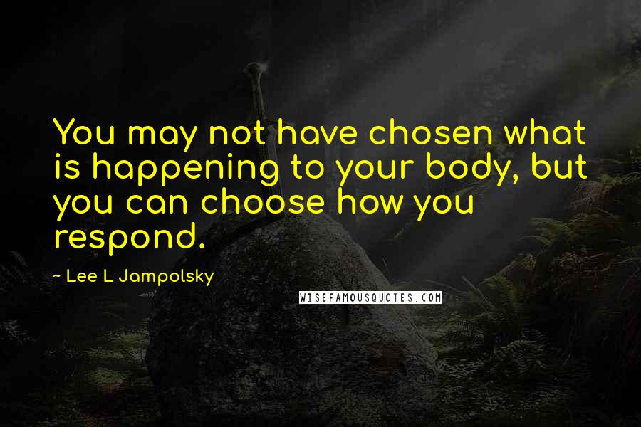 Lee L Jampolsky Quotes: You may not have chosen what is happening to your body, but you can choose how you respond.