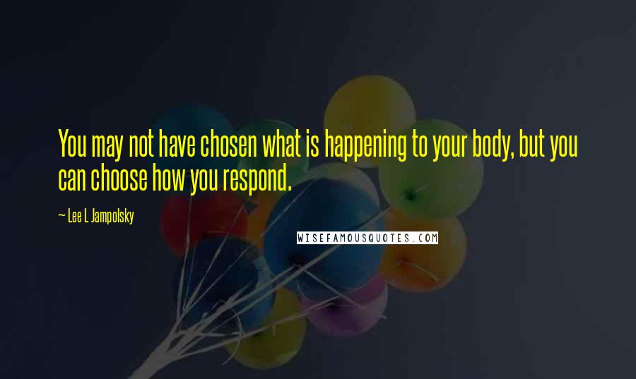 Lee L Jampolsky Quotes: You may not have chosen what is happening to your body, but you can choose how you respond.