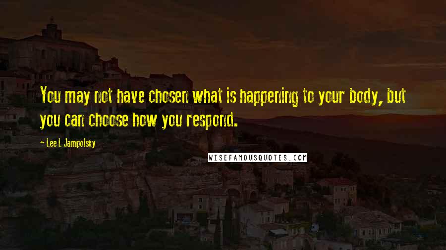 Lee L Jampolsky Quotes: You may not have chosen what is happening to your body, but you can choose how you respond.