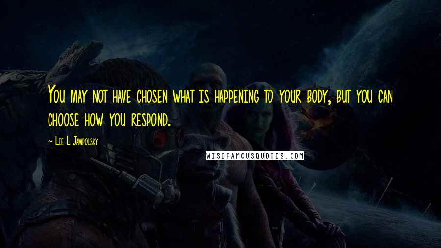 Lee L Jampolsky Quotes: You may not have chosen what is happening to your body, but you can choose how you respond.