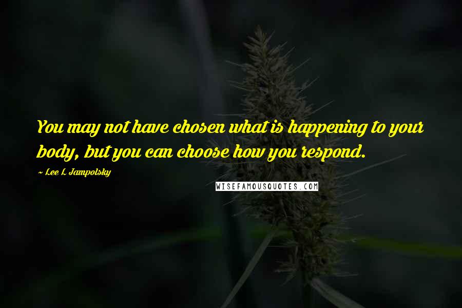 Lee L Jampolsky Quotes: You may not have chosen what is happening to your body, but you can choose how you respond.