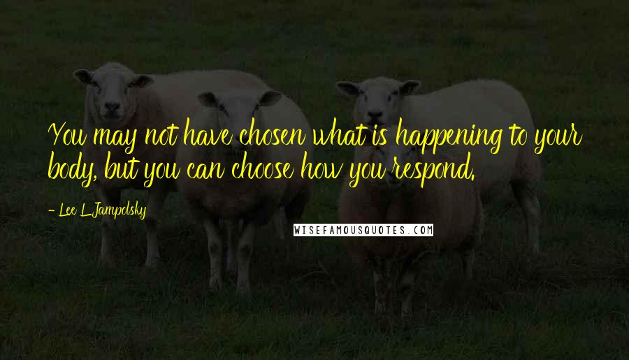 Lee L Jampolsky Quotes: You may not have chosen what is happening to your body, but you can choose how you respond.