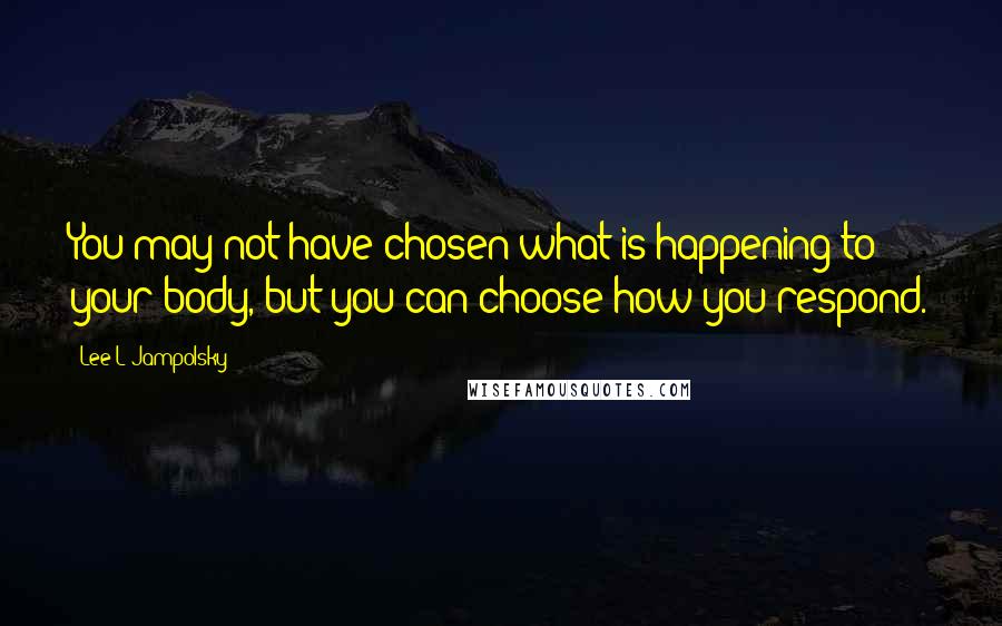 Lee L Jampolsky Quotes: You may not have chosen what is happening to your body, but you can choose how you respond.