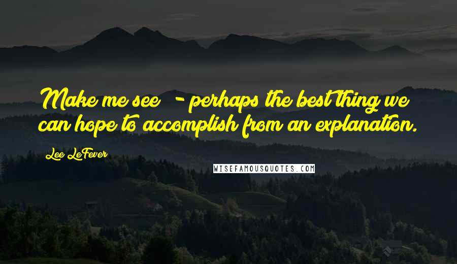 Lee LeFever Quotes: Make me see" - perhaps the best thing we can hope to accomplish from an explanation.