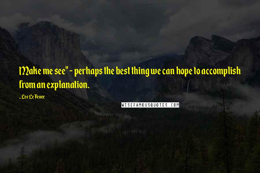 Lee LeFever Quotes: Make me see" - perhaps the best thing we can hope to accomplish from an explanation.