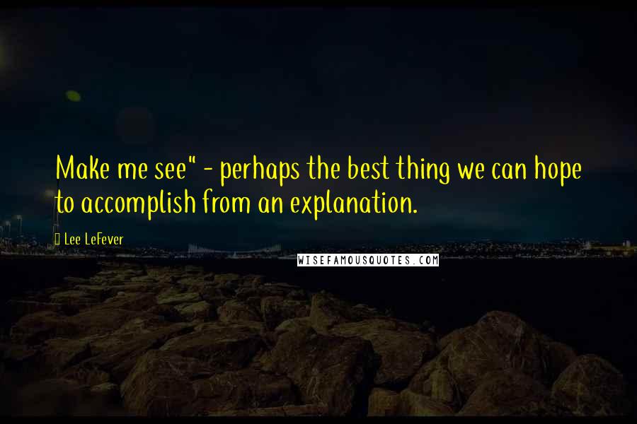 Lee LeFever Quotes: Make me see" - perhaps the best thing we can hope to accomplish from an explanation.
