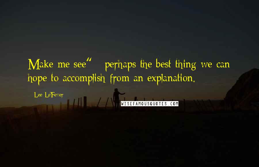 Lee LeFever Quotes: Make me see" - perhaps the best thing we can hope to accomplish from an explanation.
