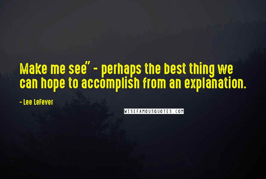 Lee LeFever Quotes: Make me see" - perhaps the best thing we can hope to accomplish from an explanation.