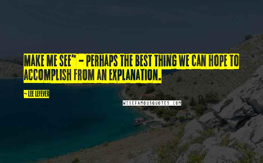 Lee LeFever Quotes: Make me see" - perhaps the best thing we can hope to accomplish from an explanation.