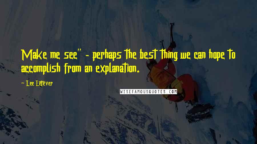 Lee LeFever Quotes: Make me see" - perhaps the best thing we can hope to accomplish from an explanation.
