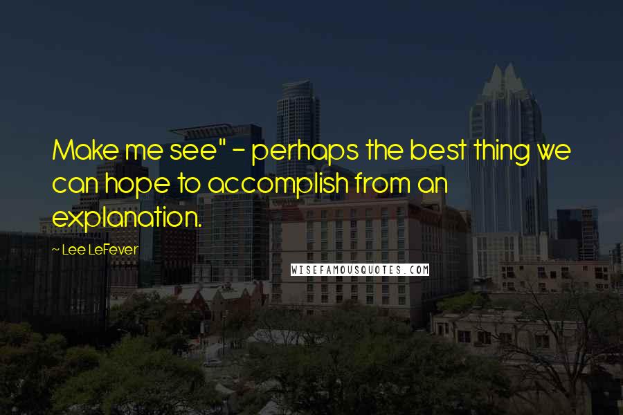 Lee LeFever Quotes: Make me see" - perhaps the best thing we can hope to accomplish from an explanation.