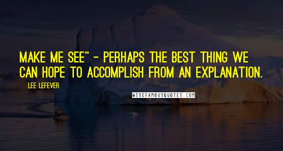 Lee LeFever Quotes: Make me see" - perhaps the best thing we can hope to accomplish from an explanation.