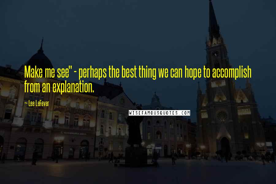 Lee LeFever Quotes: Make me see" - perhaps the best thing we can hope to accomplish from an explanation.