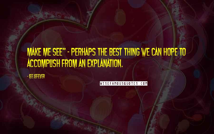 Lee LeFever Quotes: Make me see" - perhaps the best thing we can hope to accomplish from an explanation.