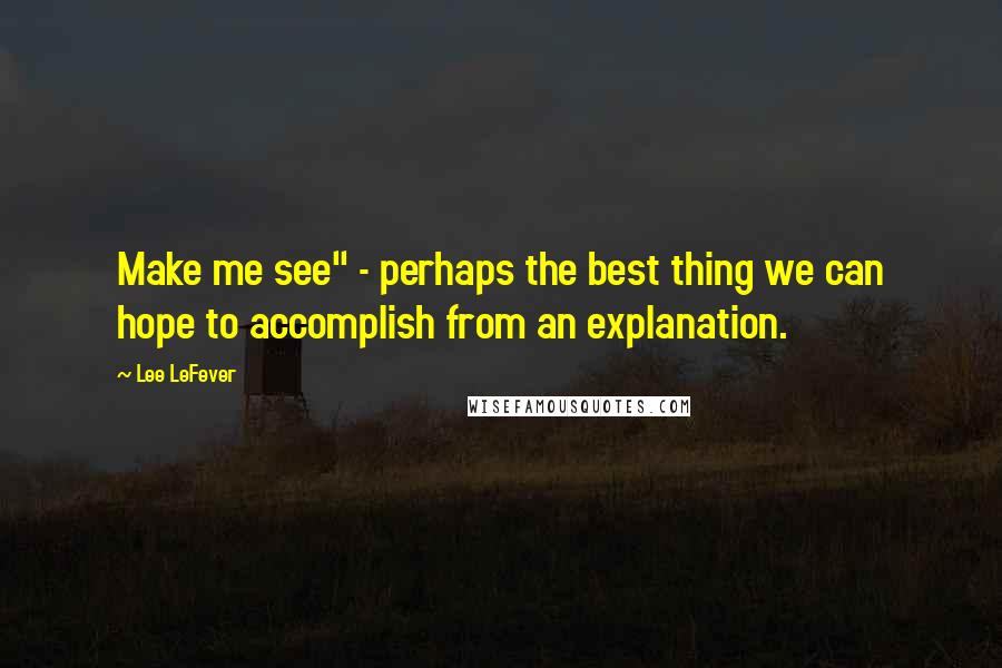 Lee LeFever Quotes: Make me see" - perhaps the best thing we can hope to accomplish from an explanation.