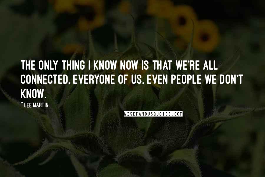 Lee Martin Quotes: The only thing I know now is that we're all connected, everyone of us, even people we don't know.
