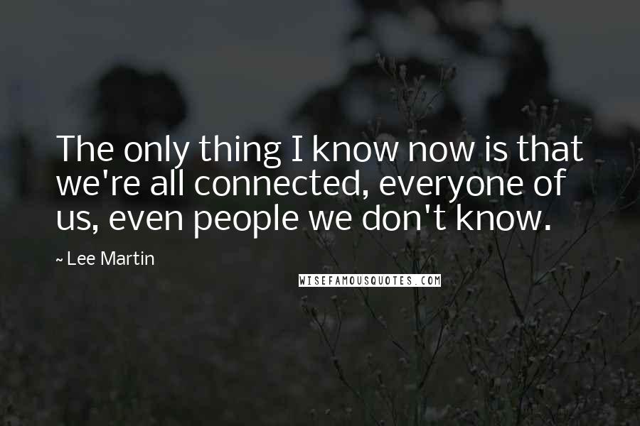 Lee Martin Quotes: The only thing I know now is that we're all connected, everyone of us, even people we don't know.