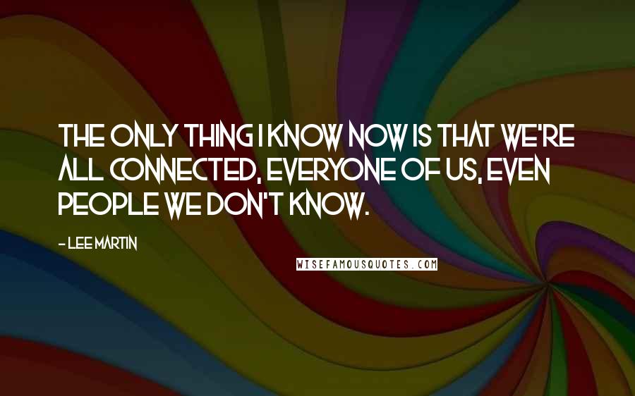 Lee Martin Quotes: The only thing I know now is that we're all connected, everyone of us, even people we don't know.