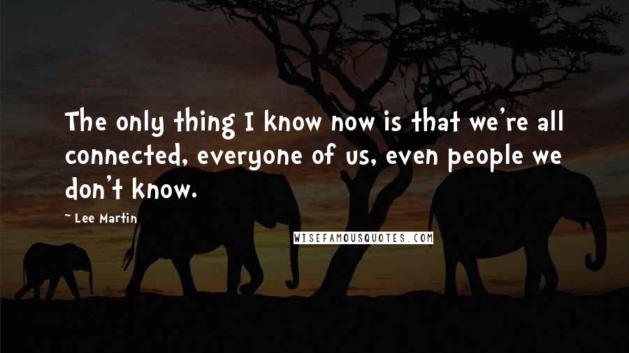 Lee Martin Quotes: The only thing I know now is that we're all connected, everyone of us, even people we don't know.
