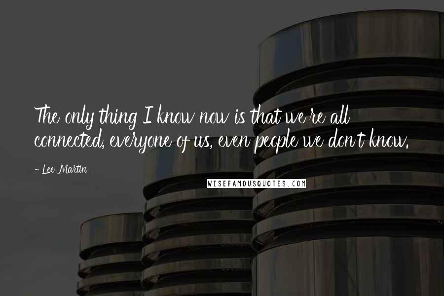 Lee Martin Quotes: The only thing I know now is that we're all connected, everyone of us, even people we don't know.