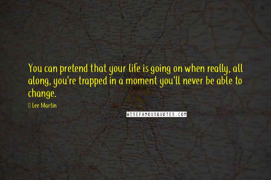 Lee Martin Quotes: You can pretend that your life is going on when really, all along, you're trapped in a moment you'll never be able to change.