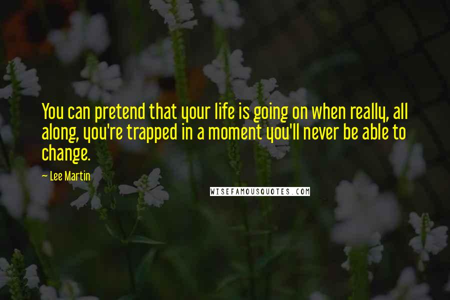 Lee Martin Quotes: You can pretend that your life is going on when really, all along, you're trapped in a moment you'll never be able to change.