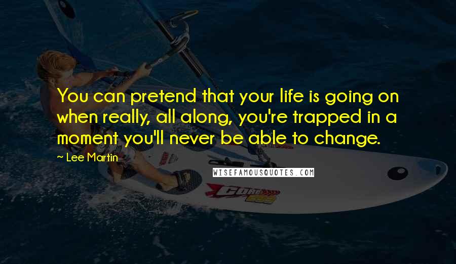 Lee Martin Quotes: You can pretend that your life is going on when really, all along, you're trapped in a moment you'll never be able to change.