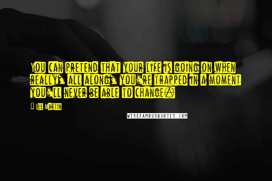 Lee Martin Quotes: You can pretend that your life is going on when really, all along, you're trapped in a moment you'll never be able to change.