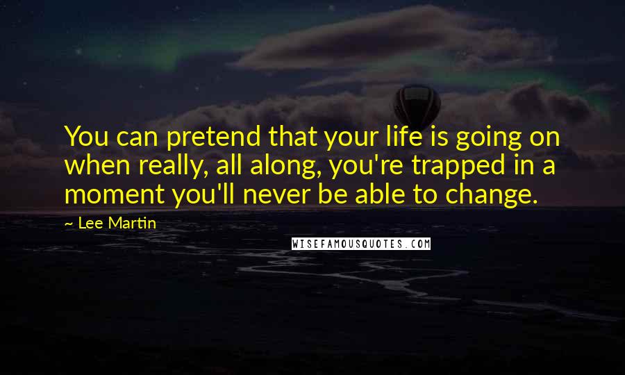 Lee Martin Quotes: You can pretend that your life is going on when really, all along, you're trapped in a moment you'll never be able to change.