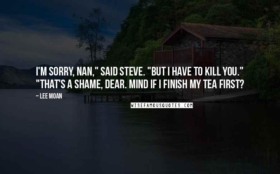 Lee Moan Quotes: I'm sorry, Nan," said Steve. "But I have to kill you." "That's a shame, dear. Mind if I finish my tea first?