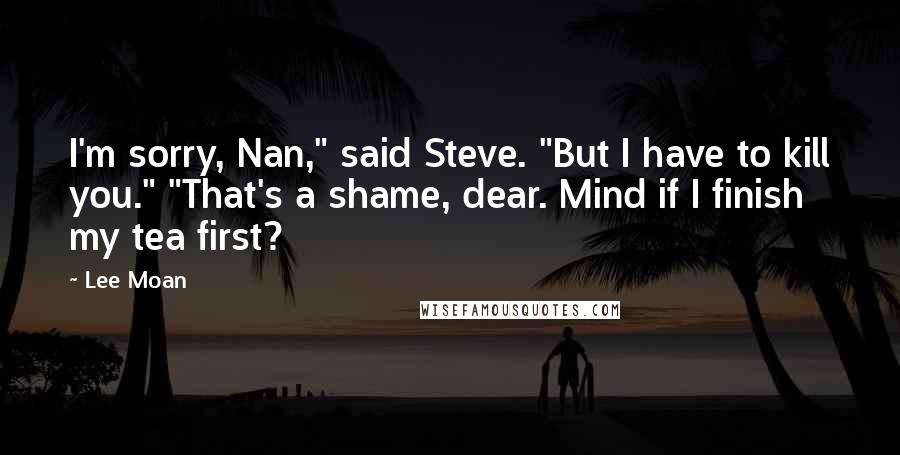 Lee Moan Quotes: I'm sorry, Nan," said Steve. "But I have to kill you." "That's a shame, dear. Mind if I finish my tea first?