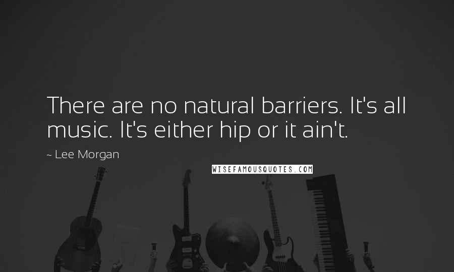 Lee Morgan Quotes: There are no natural barriers. It's all music. It's either hip or it ain't.