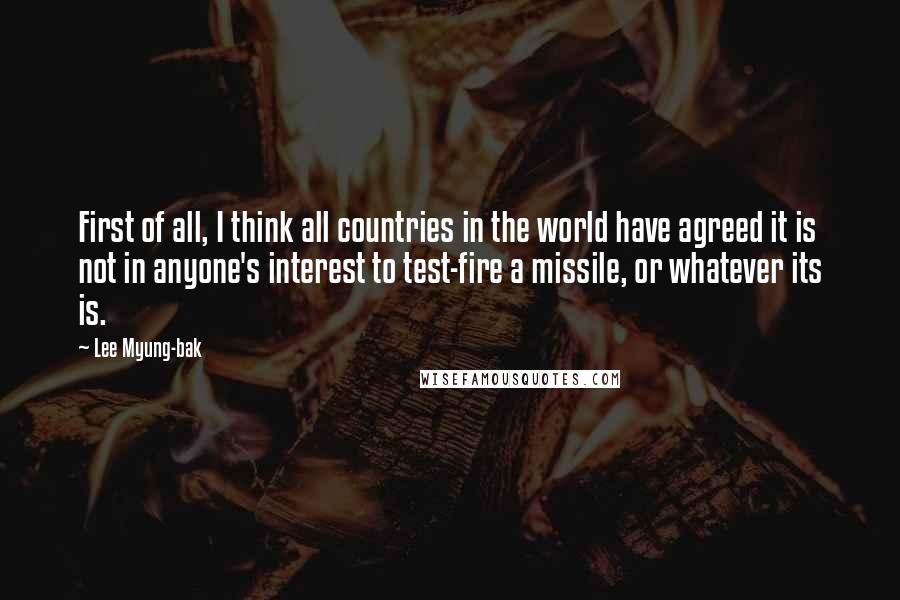 Lee Myung-bak Quotes: First of all, I think all countries in the world have agreed it is not in anyone's interest to test-fire a missile, or whatever its is.