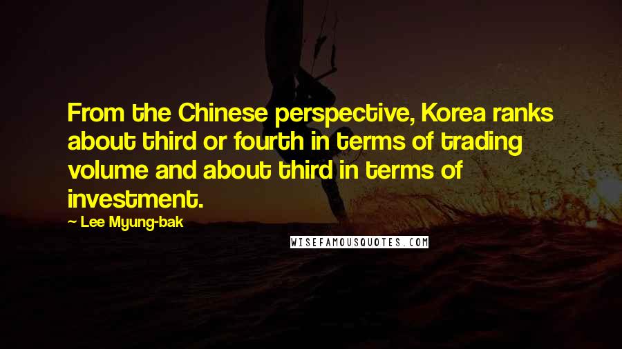 Lee Myung-bak Quotes: From the Chinese perspective, Korea ranks about third or fourth in terms of trading volume and about third in terms of investment.