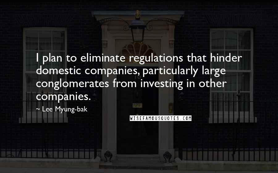 Lee Myung-bak Quotes: I plan to eliminate regulations that hinder domestic companies, particularly large conglomerates from investing in other companies.