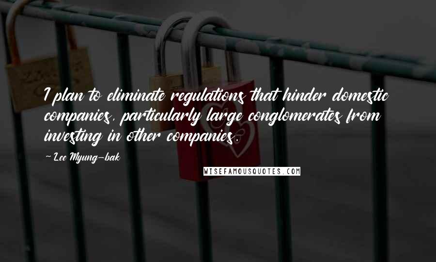 Lee Myung-bak Quotes: I plan to eliminate regulations that hinder domestic companies, particularly large conglomerates from investing in other companies.